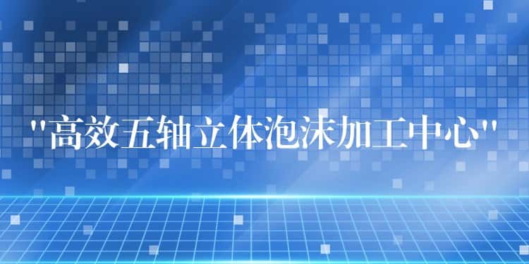 “高效五轴立体泡沫加工中心” “高效五轴立体泡沫加工中心”