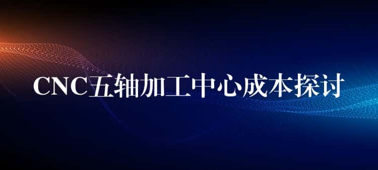 CNC五轴加工中心成本探讨 CNC五轴加工中心成本探讨