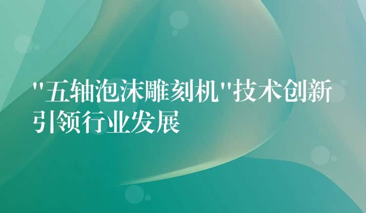 “五轴泡沫雕刻机”技术创新引领行业发展 “五轴泡沫雕刻机”技术创新引领行业发展