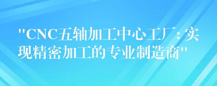 “CNC五轴加工中心工厂: 实现精密加工的专业制造商” “CNC五轴加工中心工厂: 实现精密加工的专业制造商”