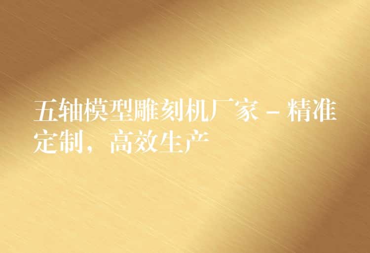 五轴模型雕刻机厂家 – 精准定制，高效生产
