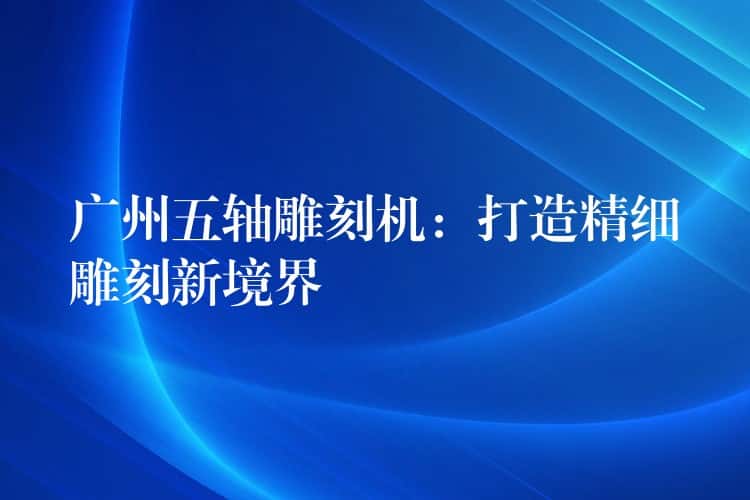 广州五轴雕刻机：打造精细雕刻新境界