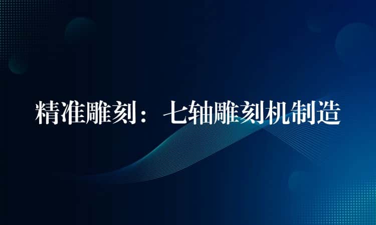 精准雕刻:七轴雕刻机制造 精准雕刻:七轴雕刻机制造