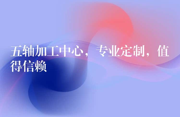 五轴加工中心,专业定制,值得信赖 五轴加工中心,专业定制,值得信赖