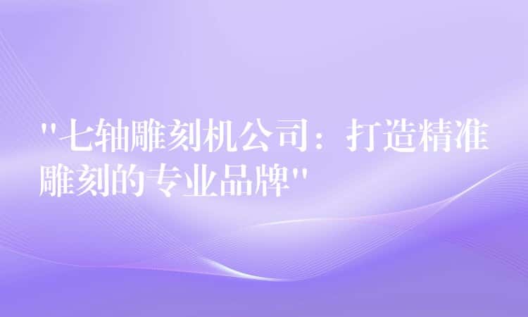 “七轴雕刻机公司：打造精准雕刻的专业品牌”