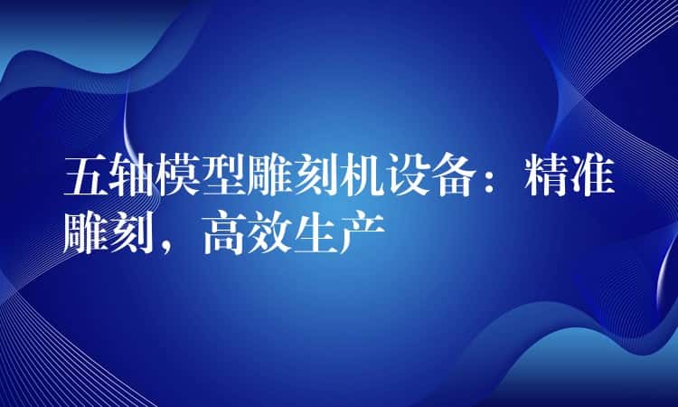 五轴模型雕刻机设备：精准雕刻，高效生产
