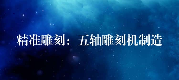 精准雕刻：五轴雕刻机制造