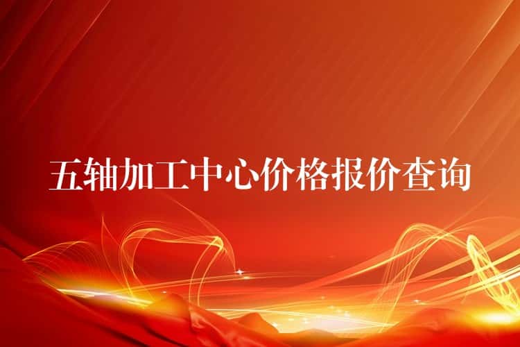 五轴加工中心价格报价查询 五轴加工中心价格报价查询