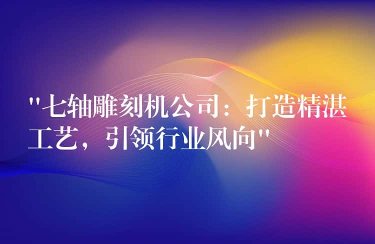 “七轴雕刻机公司:打造精湛工艺,引领行业风向” “七轴雕刻机公司:打造精湛工艺,引领行业风向”